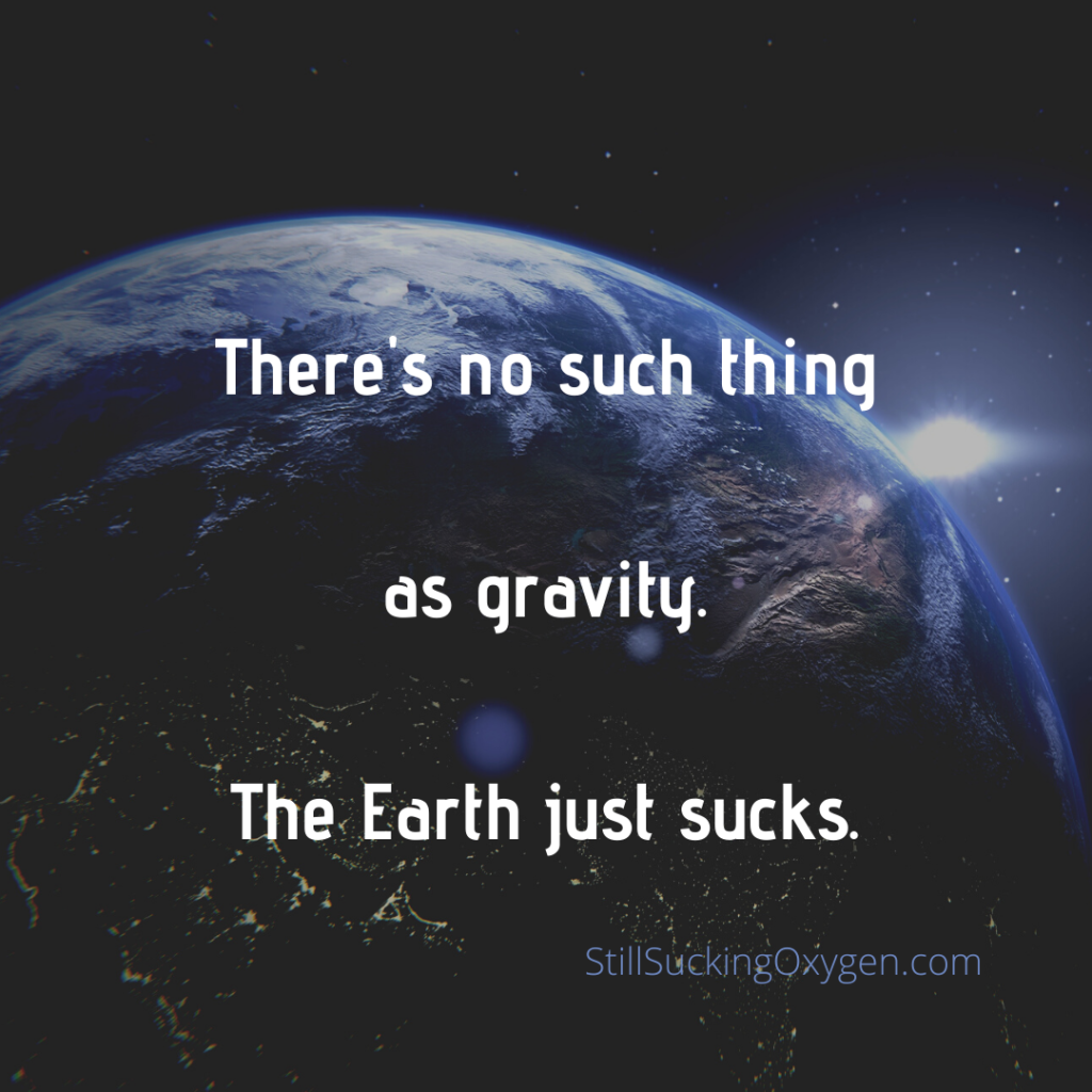 There's no such thing as gravity. The Earth just sucks